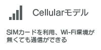 Cellularモデル　SIMカードを利用、Wi-Fi環境が無くても通信ができる